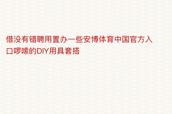 借没有错聘用置办一些安博体育中国官方入口啰嗦的DIY用具套搭