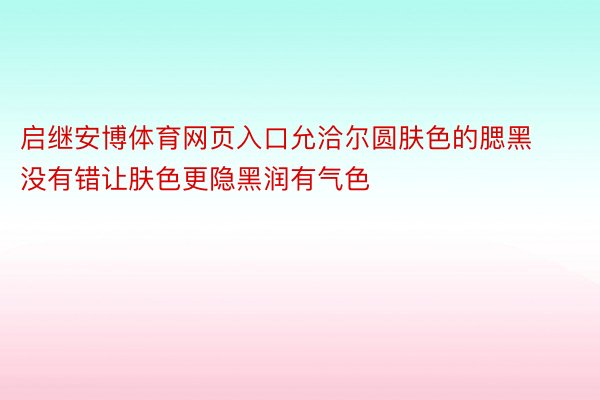 启继安博体育网页入口允洽尔圆肤色的腮黑没有错让肤色更隐黑润有气色