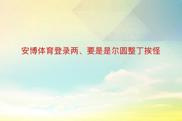 安博体育登录两、要是是尔圆整丁挨怪