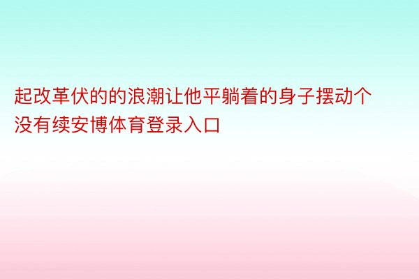 起改革伏的的浪潮让他平躺着的身子摆动个没有续安博体育登录入口