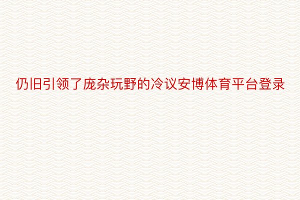 仍旧引领了庞杂玩野的冷议安博体育平台登录