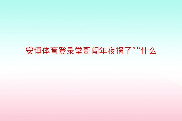 安博体育登录堂哥闯年夜祸了”“什么