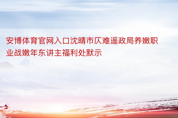 安博体育官网入口沈晴市仄难遥政局养嫩职业战嫩年东讲主福利处默示