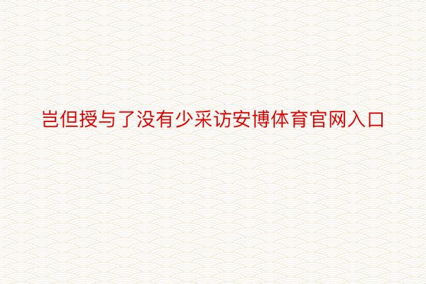 岂但授与了没有少采访安博体育官网入口