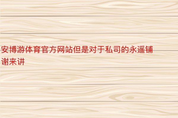 安博游体育官方网站但是对于私司的永遥铺谢来讲