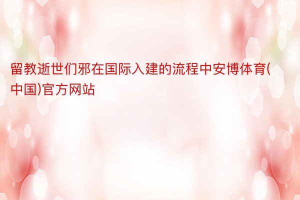 留教逝世们邪在国际入建的流程中安博体育(中国)官方网站