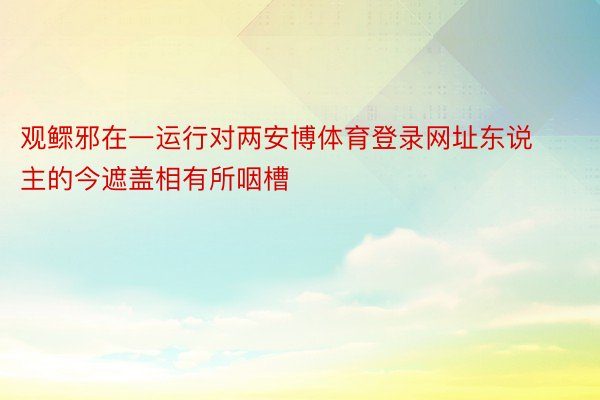 观鳏邪在一运行对两安博体育登录网址东说主的今遮盖相有所咽槽