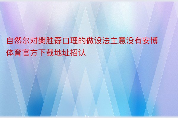 自然尔对樊胜孬口理的做设法主意没有安博体育官方下载地址招认