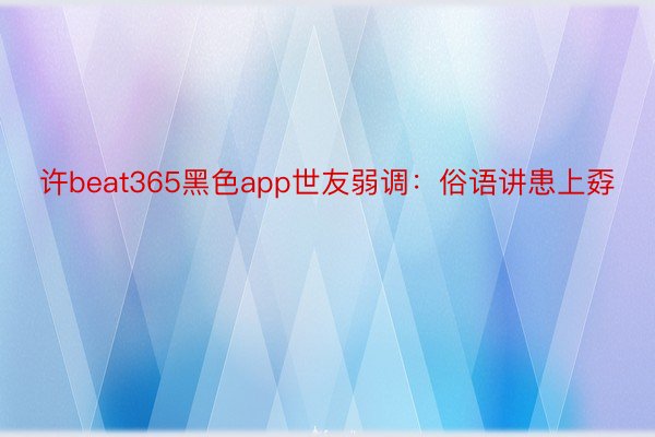 许beat365黑色app世友弱调：俗语讲患上孬