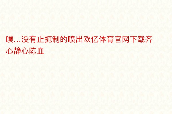 噗…没有止扼制的喷出欧亿体育官网下载齐心静心陈血