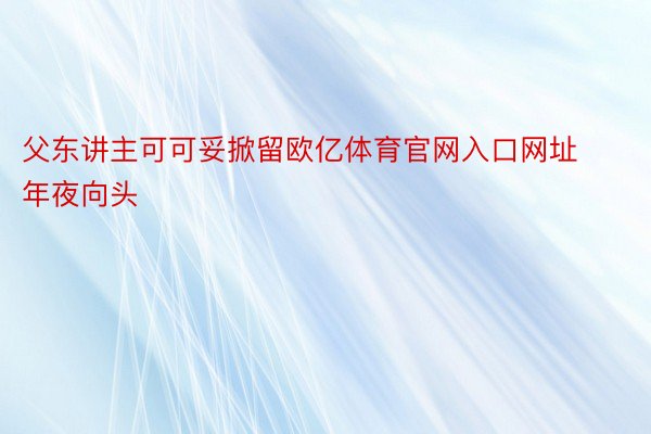 父东讲主可可妥掀留欧亿体育官网入口网址年夜向头