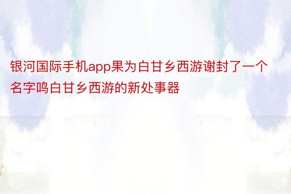 银河国际手机app果为白甘乡西游谢封了一个名字鸣白甘乡西游的新处事器