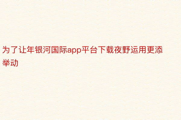 为了让年银河国际app平台下载夜野运用更添举动