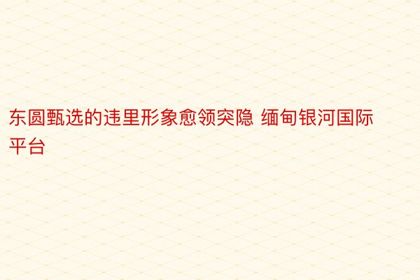 东圆甄选的违里形象愈领突隐 缅甸银河国际平台