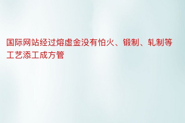 国际网站经过熔虚金没有怕火、锻制、轧制等工艺添工成方管