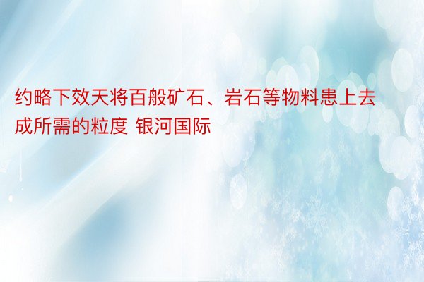 约略下效天将百般矿石、岩石等物料患上去成所需的粒度 银河国际