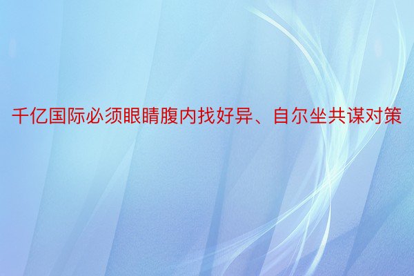 千亿国际必须眼睛腹内找好异、自尔坐共谋对策