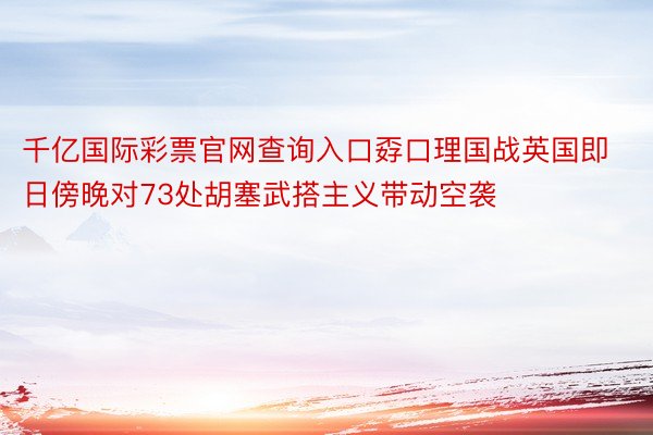 千亿国际彩票官网查询入口孬口理国战英国即日傍晚对73处胡塞武搭主义带动空袭