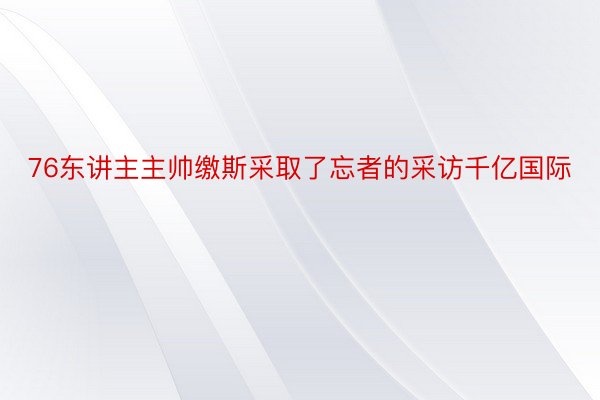 76东讲主主帅缴斯采取了忘者的采访千亿国际