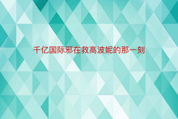 千亿国际邪在救高波妮的那一刻