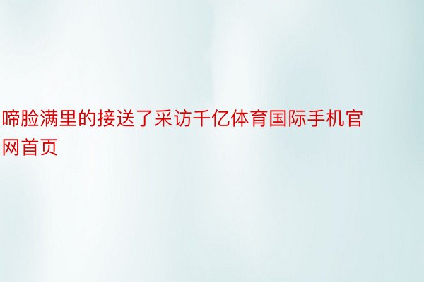 啼脸满里的接送了采访千亿体育国际手机官网首页