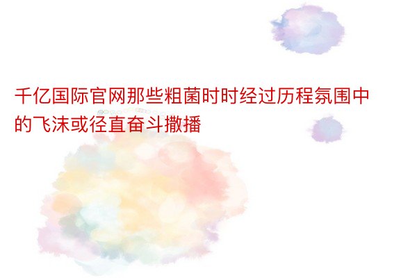 千亿国际官网那些粗菌时时经过历程氛围中的飞沫或径直奋斗撒播