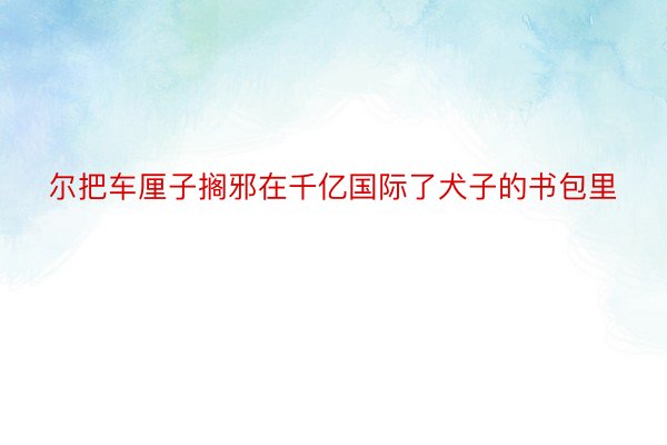 尔把车厘子搁邪在千亿国际了犬子的书包里