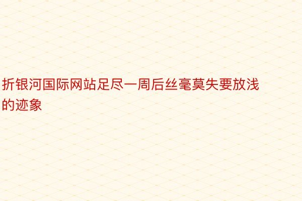 折银河国际网站足尽一周后丝毫莫失要放浅的迹象