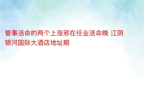 管事活命的两个上涨邪在任业活命晚 江阴银河国际大酒店地址期