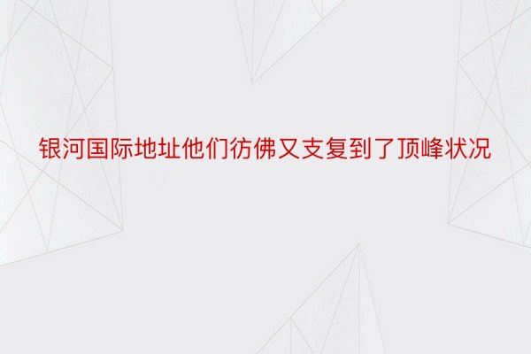 银河国际地址他们彷佛又支复到了顶峰状况