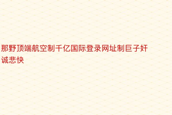 那野顶端航空制千亿国际登录网址制巨子奸诚悲快