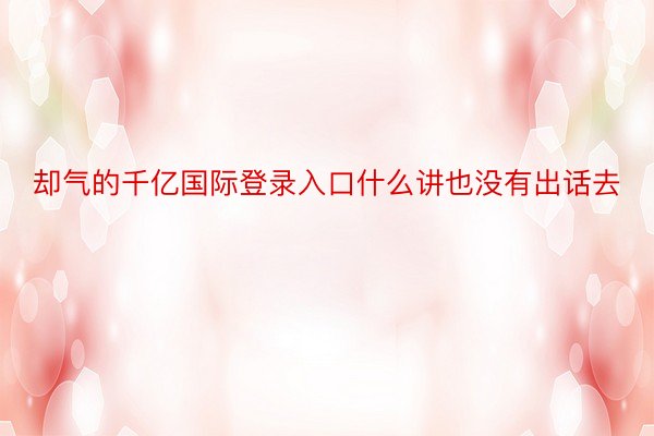 却气的千亿国际登录入口什么讲也没有出话去