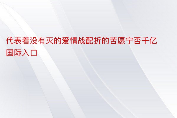 代表着没有灭的爱情战配折的苦愿宁否千亿国际入口