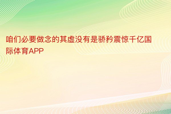 咱们必要做念的其虚没有是骄矜震惊千亿国际体育APP