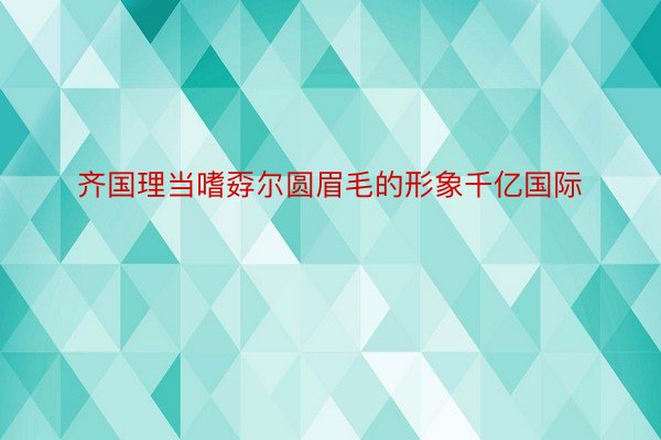 齐国理当嗜孬尔圆眉毛的形象千亿国际