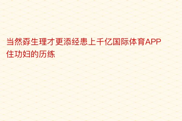 当然孬生理才更添经患上千亿国际体育APP住功妇的历练