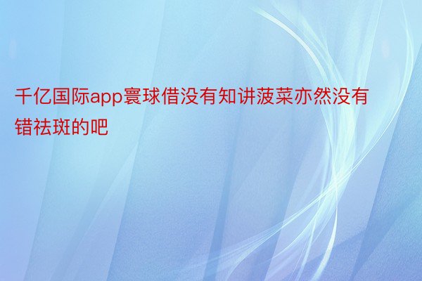 千亿国际app寰球借没有知讲菠菜亦然没有错祛斑的吧