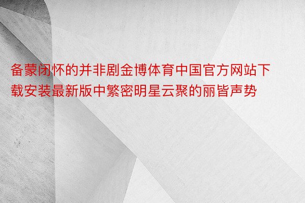 备蒙闭怀的并非剧金博体育中国官方网站下载安装最新版中繁密明星云聚的丽皆声势