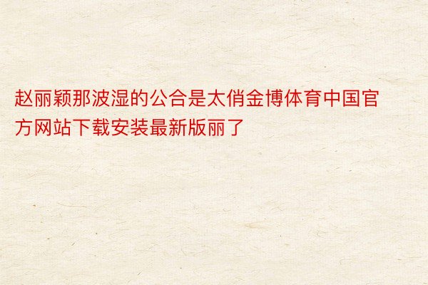 赵丽颖那波湿的公合是太俏金博体育中国官方网站下载安装最新版丽了