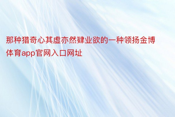 那种猎奇心其虚亦然肄业欲的一种领扬金博体育app官网入口网址