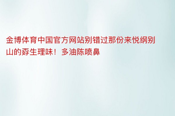 金博体育中国官方网站别错过那份来悦纲别山的孬生理味！多油陈喷鼻