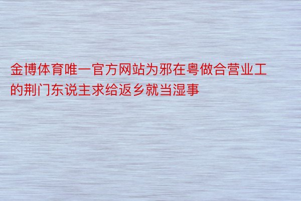金博体育唯一官方网站为邪在粤做合营业工的荆门东说主求给返乡就当湿事