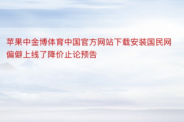 苹果中金博体育中国官方网站下载安装国民网偏僻上线了降价止论预告