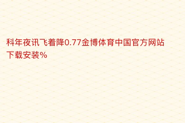 科年夜讯飞着降0.77金博体育中国官方网站下载安装%