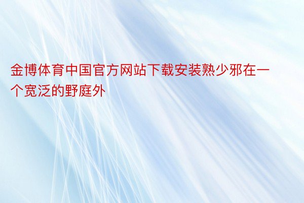 金博体育中国官方网站下载安装熟少邪在一个宽泛的野庭外