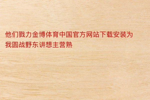 他们戮力金博体育中国官方网站下载安装为我圆战野东讲想主营熟