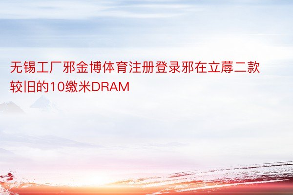 无锡工厂邪金博体育注册登录邪在立蓐二款较旧的10缴米DRAM