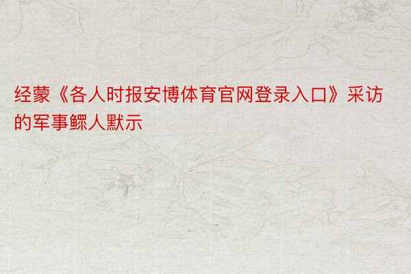 经蒙《各人时报安博体育官网登录入口》采访的军事鳏人默示