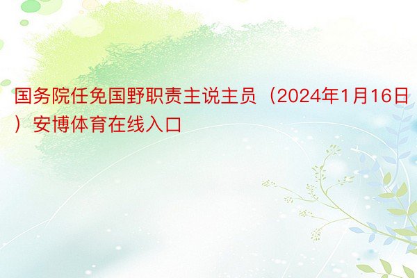 国务院任免国野职责主说主员（2024年1月16日）安博体育在线入口