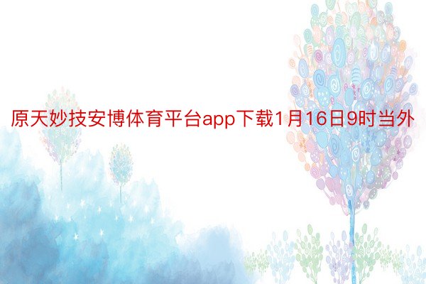 原天妙技安博体育平台app下载1月16日9时当外